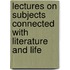 Lectures On Subjects Connected With Literature And Life