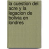 La Cuestion Del Acre Y La Legacion De Bolivia En Londres door Felix Avelino Aramayo