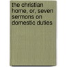 The Christian Home, Or, Seven Sermons On Domestic Duties by Frederick Skene C. Chalmers