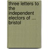 Three Letters to the Independent Electors of ... Bristol by William Cobbett