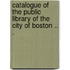 Catalogue Of The Public Library Of The City Of Boston .. .