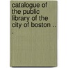 Catalogue Of The Public Library Of The City Of Boston .. . by Boston Public Library.