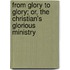 From Glory to Glory; Or, the Christian's Glorious Ministry