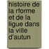 Histoire de La Rforme Et de La Ligue Dans La Ville D'Autun