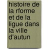 Histoire de La Rforme Et de La Ligue Dans La Ville D'Autun by Hippolyte Abord