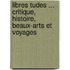 Libres Tudes ... Critique, Histoire, Beaux-Arts Et Voyages