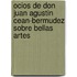 Ocios de Don Juan Agustin Cean-Bermudez Sobre Bellas Artes