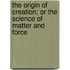 The Origin of Creation; Or the Science of Matter and Force