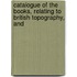 Catalogue of the Books, Relating to British Topography, and