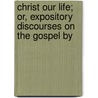 Christ Our Life; Or, Expository Discourses on the Gospel by door Alexander Beith