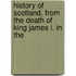 History of Scotland, from the Death of King James I. in the