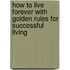 How To Live Forever With Golden Rules For Successful Living
