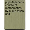 Pupil-Teacher's Course of Mathematics, by a Late Fellow and by Pupil Teacher