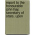 Report to the Honourable John Hay, Secretary of State, Upon