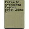 The Life Of His Royal Highness The Prince Consort, Volume 5 by Sir Theodore Martin