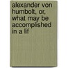 Alexander Von Humbolt, Or, What May Be Accomplished in a Lif by F. A. Schwarzenberg