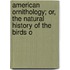 American Ornithology; Or, the Natural History of the Birds o