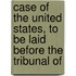 Case of the United States, to Be Laid Before the Tribunal of