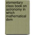 Elementary Class Book on Astronomy in Which Mathematical Dem