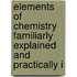 Elements of Chemistry Familiarly Explained and Practically I