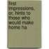 First Impressions, Or, Hints to Those Who Would Make Home Ha