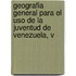 Geografia General Para El Uso De La Juventud De Venezuela, V