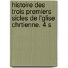 Histoire Des Trois Premiers Sicles de L'Glise Chrtienne. 4 S door Anonymous Anonymous