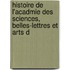 Histoire de L'Acadmie Des Sciences, Belles-Lettres Et Arts d
