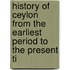 History of Ceylon from the Earliest Period to the Present Ti