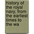 History of the Royal Navy, from the Earliest Times to the Wa