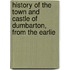 History of the Town and Castle of Dumbarton, from the Earlie