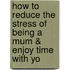 How to Reduce the Stress of Being a Mum & Enjoy Time with Yo