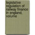 Legislative Regulation of Railway Finance in England, Volume