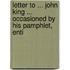 Letter to ... John King ... Occasioned by His Pamphlet, Enti