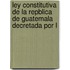 Ley Constitutiva de La Repblica de Guatemala Decretada Por L