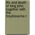 Life and Death of King John, Together with the Troublesome R