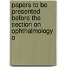 Papers to Be Presented Before the Section On Ophthalmology o by Association American Medica
