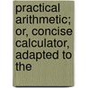 Practical Arithmetic; Or, Concise Calculator, Adapted to the door Messrs Grey
