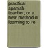 Practical Spanish Teacher; Or a New Method of Learning to Re