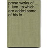 Prose Works of ... T. Ken. to Which Are Added Some of His Le door Thomas Ken