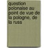 Question Polonaise Au Point de Vue de La Pologne, de La Russ