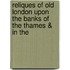 Reliques of Old London Upon the Banks of the Thames & in the