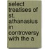 Select Treatises of St. Athanasius in Controversy with the A