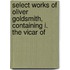 Select Works of Oliver Goldsmith, Containing I. the Vicar of