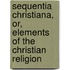 Sequentia Christiana, Or, Elements Of The Christian Religion