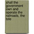 Shall the Government Own and Operate the Railroads, the Tele