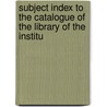 Subject Index to the Catalogue of the Library of the Institu door Institution Of