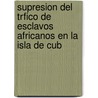 Supresion del Trfico de Esclavos Africanos En La Isla de Cub door Jos Antonio Saco