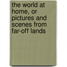 The World At Home, Or Pictures And Scenes From Far-Off Lands by Mary Kirby Gregg