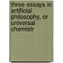 Three Essays in Artificial Philosophy, Or Universal Chemistr